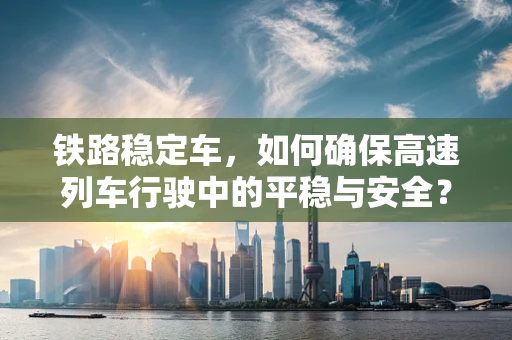 铁路稳定车，如何确保高速列车行驶中的平稳与安全？
