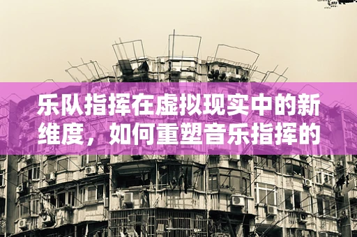 乐队指挥在虚拟现实中的新维度，如何重塑音乐指挥的体验？