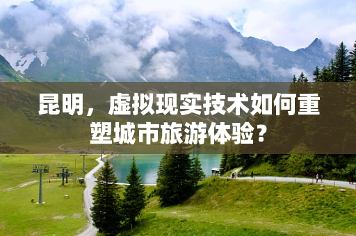 昆明，虚拟现实技术如何重塑城市旅游体验？