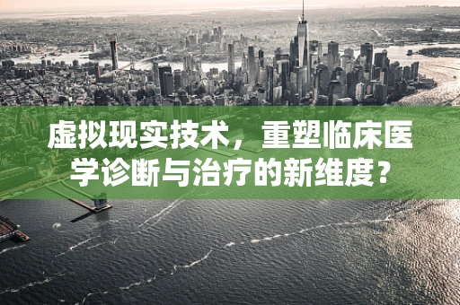 虚拟现实技术，重塑临床医学诊断与治疗的新维度？