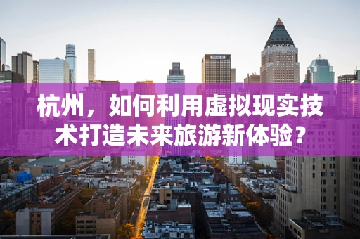 杭州，如何利用虚拟现实技术打造未来旅游新体验？