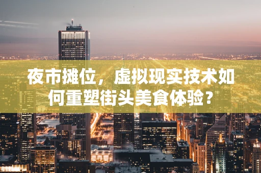 夜市摊位，虚拟现实技术如何重塑街头美食体验？