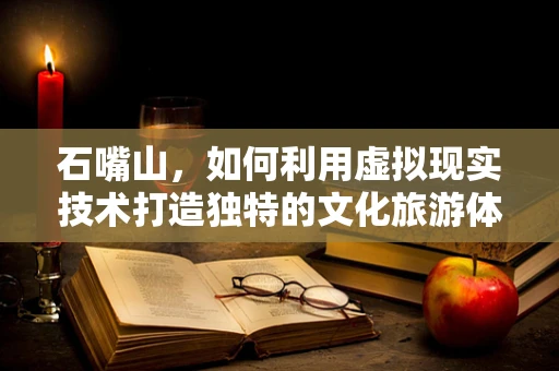 石嘴山，如何利用虚拟现实技术打造独特的文化旅游体验？