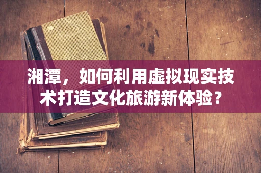 湘潭，如何利用虚拟现实技术打造文化旅游新体验？