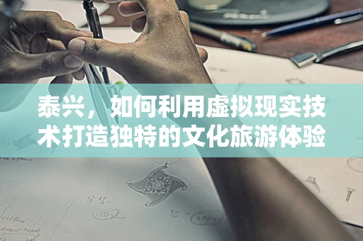 泰兴，如何利用虚拟现实技术打造独特的文化旅游体验？