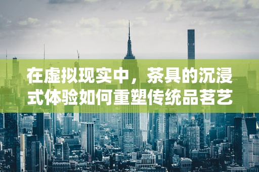 在虚拟现实中，茶具的沉浸式体验如何重塑传统品茗艺术？