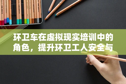 环卫车在虚拟现实培训中的角色，提升环卫工人安全与效率的新路径？