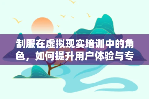 制服在虚拟现实培训中的角色，如何提升用户体验与专业形象？
