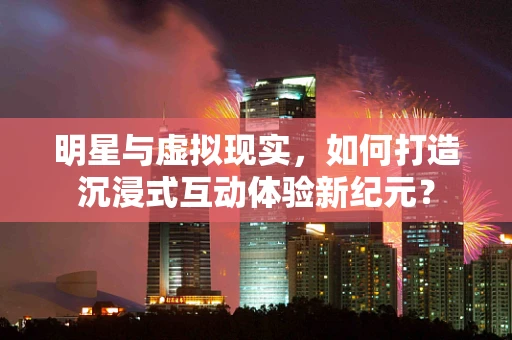 明星与虚拟现实，如何打造沉浸式互动体验新纪元？