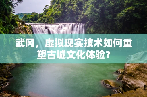 武冈，虚拟现实技术如何重塑古城文化体验？