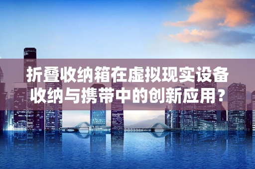 折叠收纳箱在虚拟现实设备收纳与携带中的创新应用？