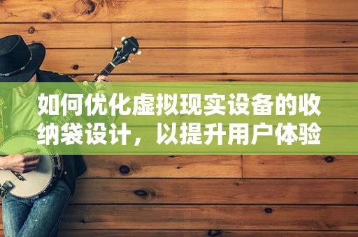 如何优化虚拟现实设备的收纳袋设计，以提升用户体验？