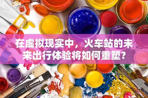 在虚拟现实中，火车站的未来出行体验将如何重塑？