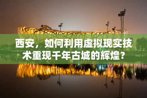 西安，如何利用虚拟现实技术重现千年古城的辉煌？