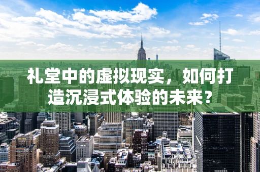 礼堂中的虚拟现实，如何打造沉浸式体验的未来？