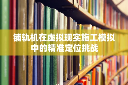 铺轨机在虚拟现实施工模拟中的精准定位挑战