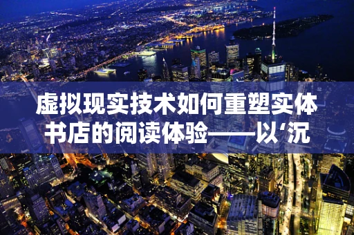 虚拟现实技术如何重塑实体书店的阅读体验——以‘沉浸式书架’为例