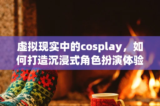虚拟现实中的cosplay，如何打造沉浸式角色扮演体验？