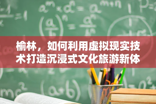 榆林，如何利用虚拟现实技术打造沉浸式文化旅游新体验？