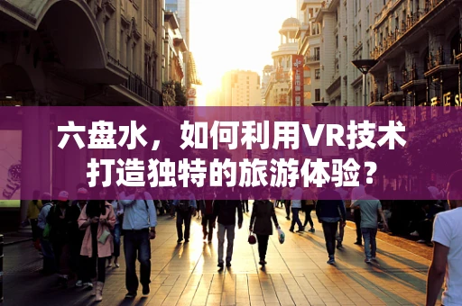 六盘水，如何利用VR技术打造独特的旅游体验？
