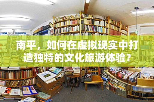 南平，如何在虚拟现实中打造独特的文化旅游体验？