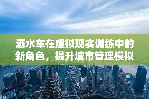 洒水车在虚拟现实训练中的新角色，提升城市管理模拟的沉浸感
