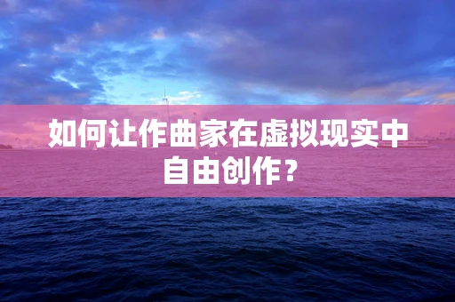 如何让作曲家在虚拟现实中自由创作？