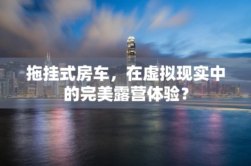 拖挂式房车，在虚拟现实中的完美露营体验？