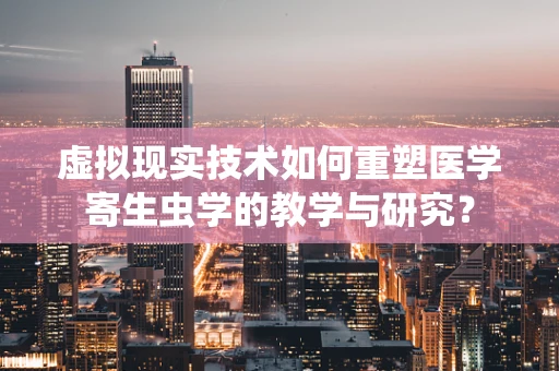 虚拟现实技术如何重塑医学寄生虫学的教学与研究？