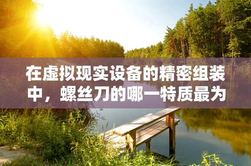 在虚拟现实设备的精密组装中，螺丝刀的哪一特质最为关键？