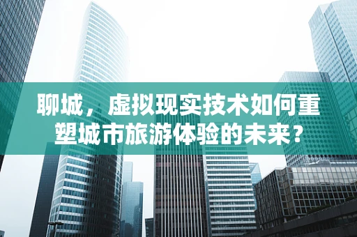 聊城，虚拟现实技术如何重塑城市旅游体验的未来？
