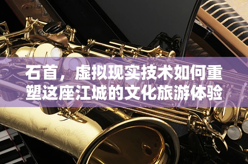 石首，虚拟现实技术如何重塑这座江城的文化旅游体验？