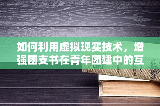 如何利用虚拟现实技术，增强团支书在青年团建中的互动与凝聚力？