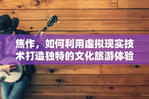 焦作，如何利用虚拟现实技术打造独特的文化旅游体验？