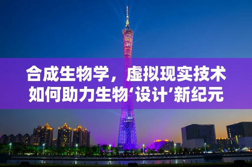 合成生物学，虚拟现实技术如何助力生物‘设计’新纪元？