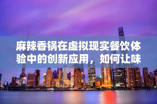 麻辣香锅在虚拟现实餐饮体验中的创新应用，如何让味蕾与视觉双重沉浸？