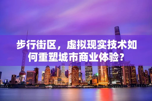 步行街区，虚拟现实技术如何重塑城市商业体验？