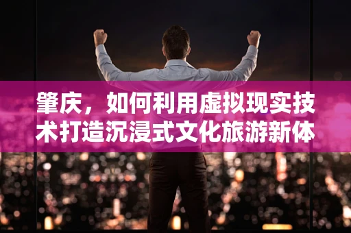 肇庆，如何利用虚拟现实技术打造沉浸式文化旅游新体验？