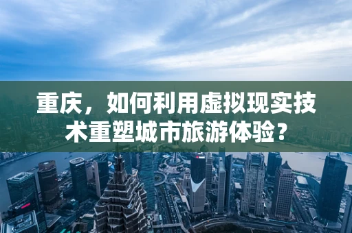 重庆，如何利用虚拟现实技术重塑城市旅游体验？