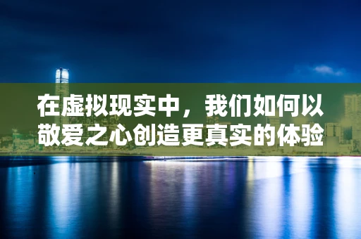 在虚拟现实中，我们如何以敬爱之心创造更真实的体验？
