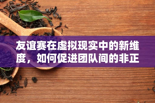 友谊赛在虚拟现实中的新维度，如何促进团队间的非正式交流？