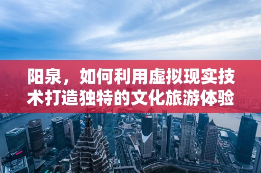 阳泉，如何利用虚拟现实技术打造独特的文化旅游体验？