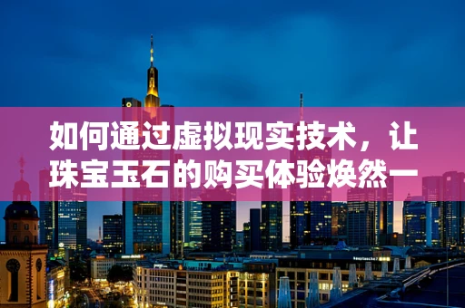 如何通过虚拟现实技术，让珠宝玉石的购买体验焕然一新？