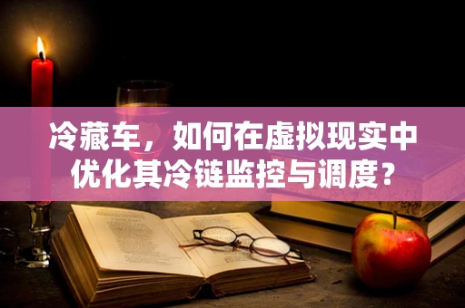冷藏车，如何在虚拟现实中优化其冷链监控与调度？