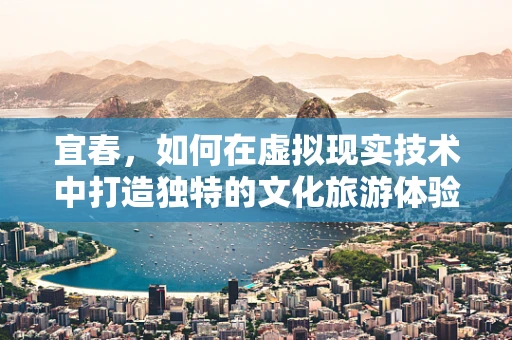 宜春，如何在虚拟现实技术中打造独特的文化旅游体验？