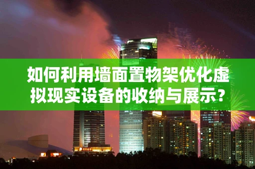 如何利用墙面置物架优化虚拟现实设备的收纳与展示？