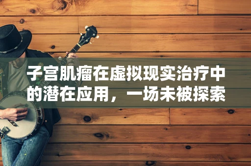子宫肌瘤在虚拟现实治疗中的潜在应用，一场未被探索的医疗革命？