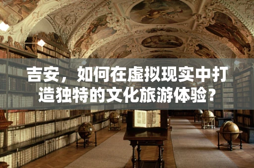 吉安，如何在虚拟现实中打造独特的文化旅游体验？