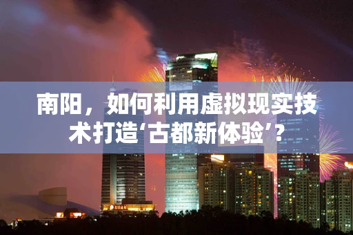 南阳，如何利用虚拟现实技术打造‘古都新体验’？