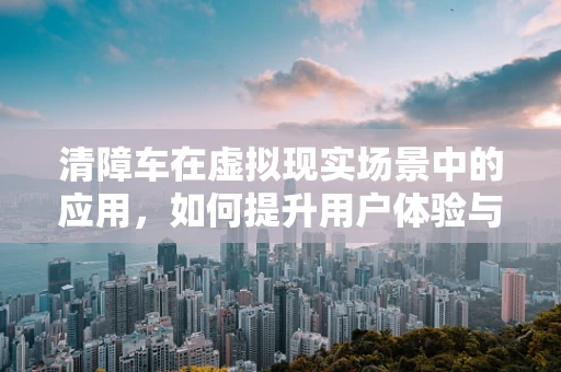 清障车在虚拟现实场景中的应用，如何提升用户体验与效率？